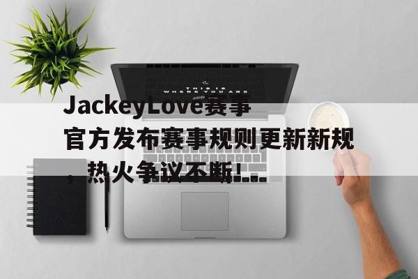 竞技宝-JackeyLove赛事官方发布赛事规则更新新规，热火争议不断！的简单介绍